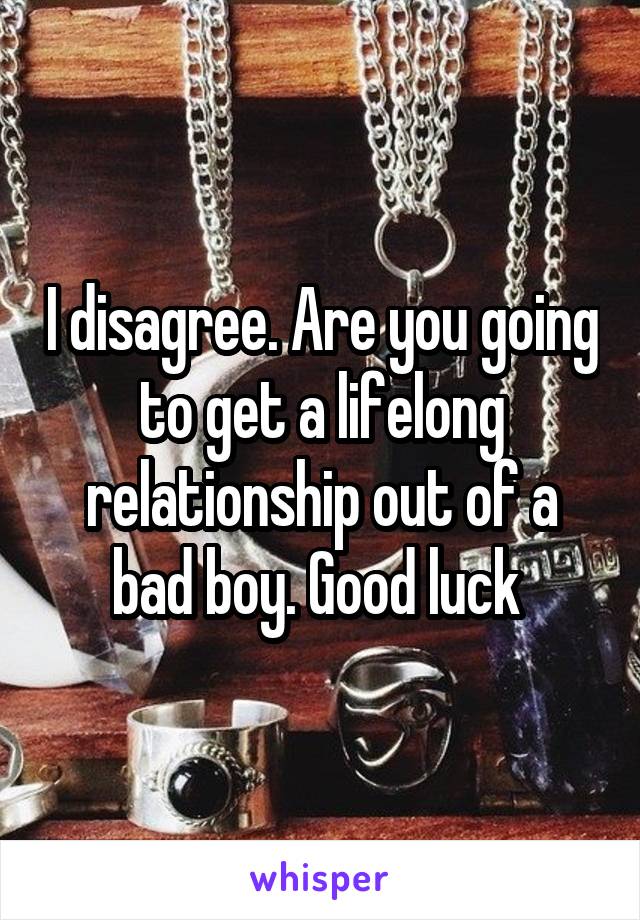 I disagree. Are you going to get a lifelong relationship out of a bad boy. Good luck 