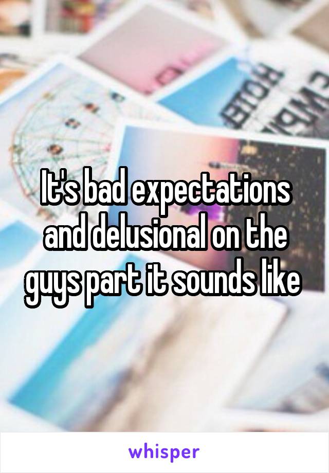 It's bad expectations and delusional on the guys part it sounds like 