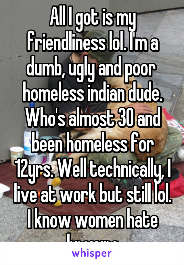 All I got is my friendliness lol. I'm a dumb, ugly and poor  homeless indian dude. Who's almost 30 and been homeless for 12yrs. Well technically, I live at work but still lol. I know women hate browns