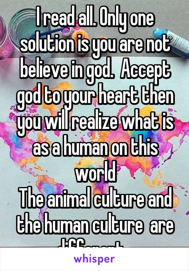 I read all. Only one solution is you are not believe in god.  Accept god to your heart then you will realize what is as a human on this world
The animal culture and the human culture  are different...