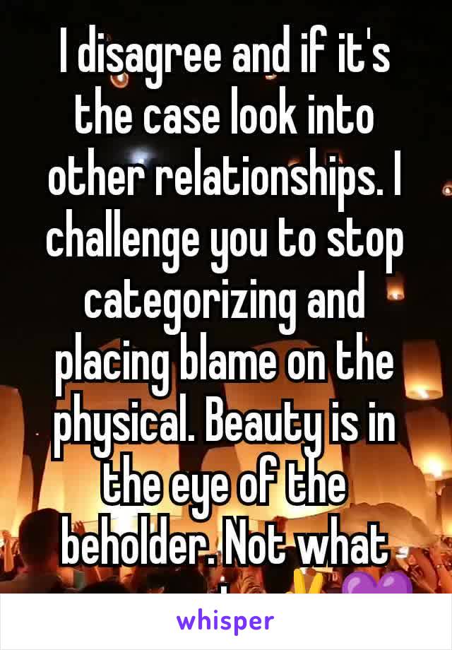 I disagree and if it's the case look into other relationships. I challenge you to stop categorizing and placing blame on the physical. Beauty is in the eye of the beholder. Not what you present. ✌️💜