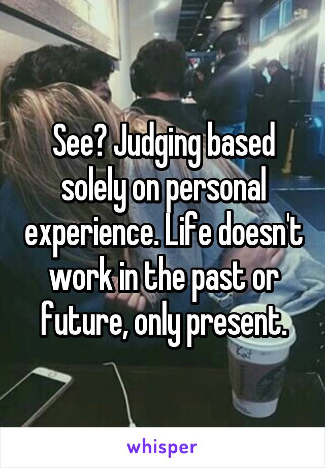 See? Judging based solely on personal experience. Life doesn't work in the past or future, only present.