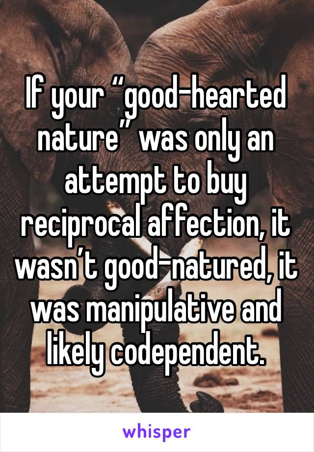 If your “good-hearted nature” was only an attempt to buy reciprocal affection, it wasn’t good-natured, it was manipulative and likely codependent.