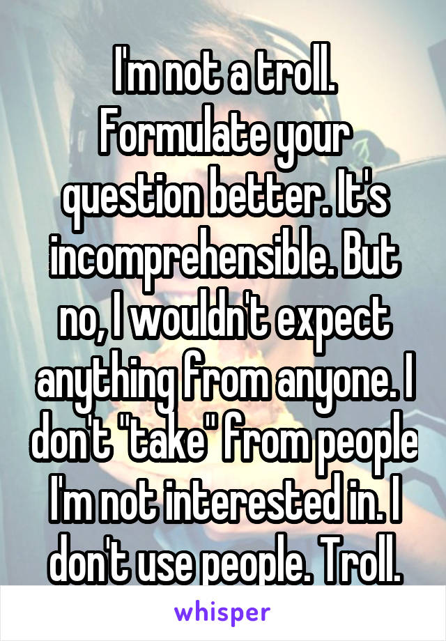 I'm not a troll. Formulate your question better. It's incomprehensible. But no, I wouldn't expect anything from anyone. I don't "take" from people I'm not interested in. I don't use people. Troll.