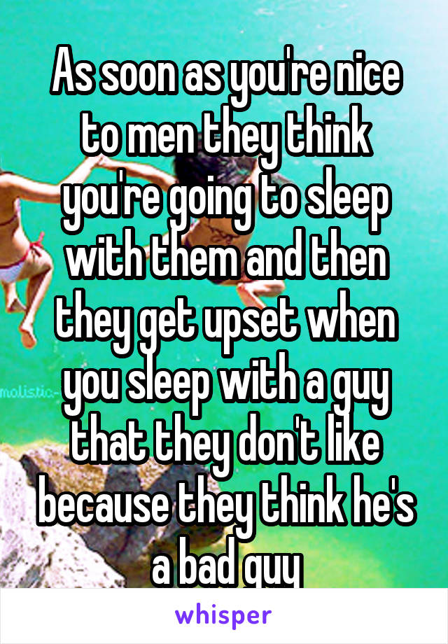 As soon as you're nice to men they think you're going to sleep with them and then they get upset when you sleep with a guy that they don't like because they think he's a bad guy