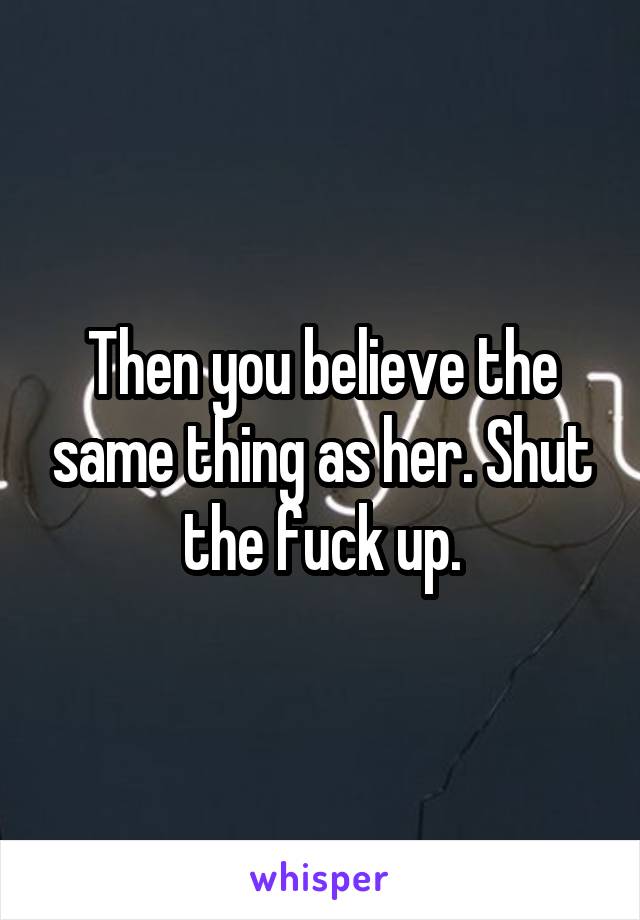 Then you believe the same thing as her. Shut the fuck up.