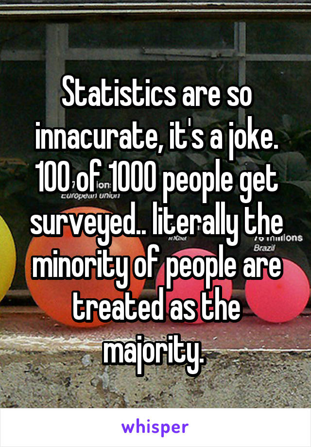 Statistics are so innacurate, it's a joke. 100 of 1000 people get surveyed.. literally the minority of people are treated as the majority. 