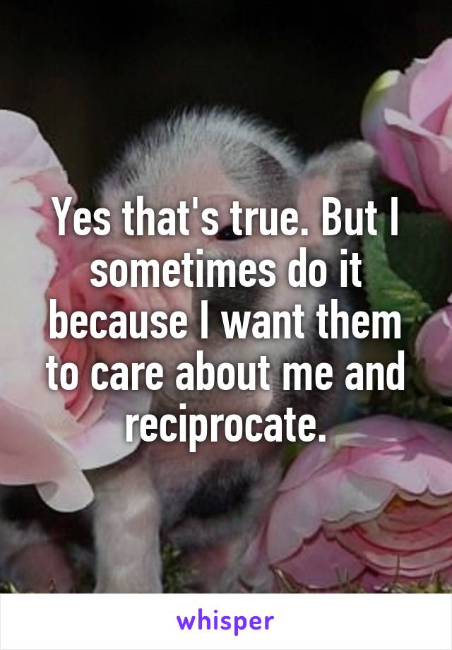 Yes that's true. But I sometimes do it because I want them to care about me and reciprocate.