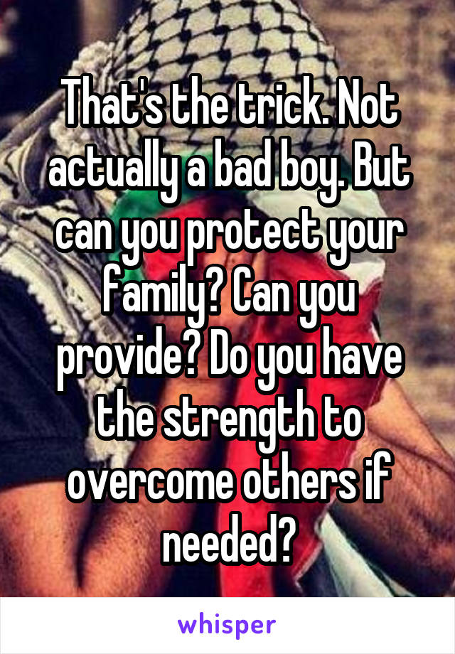 That's the trick. Not actually a bad boy. But can you protect your family? Can you provide? Do you have the strength to overcome others if needed?