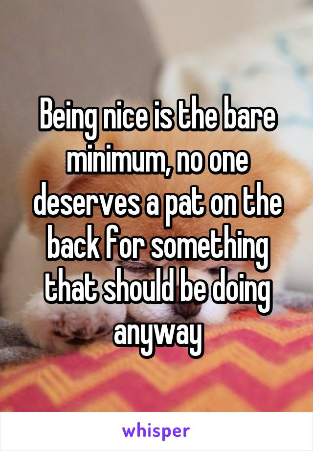 Being nice is the bare minimum, no one deserves a pat on the back for something that should be doing anyway