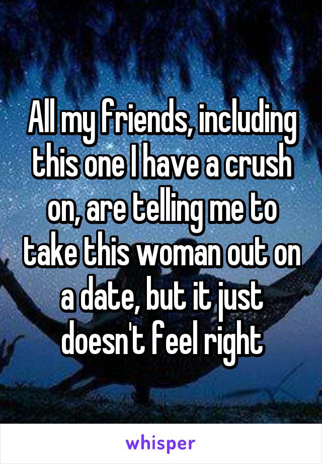 All my friends, including this one I have a crush on, are telling me to take this woman out on a date, but it just doesn't feel right