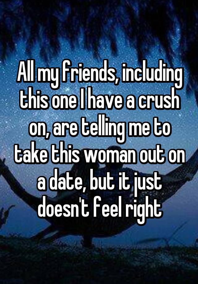 All my friends, including this one I have a crush on, are telling me to take this woman out on a date, but it just doesn't feel right