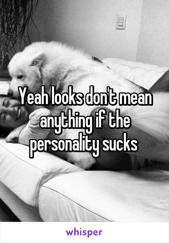 Yeah looks don't mean anything if the personality sucks 