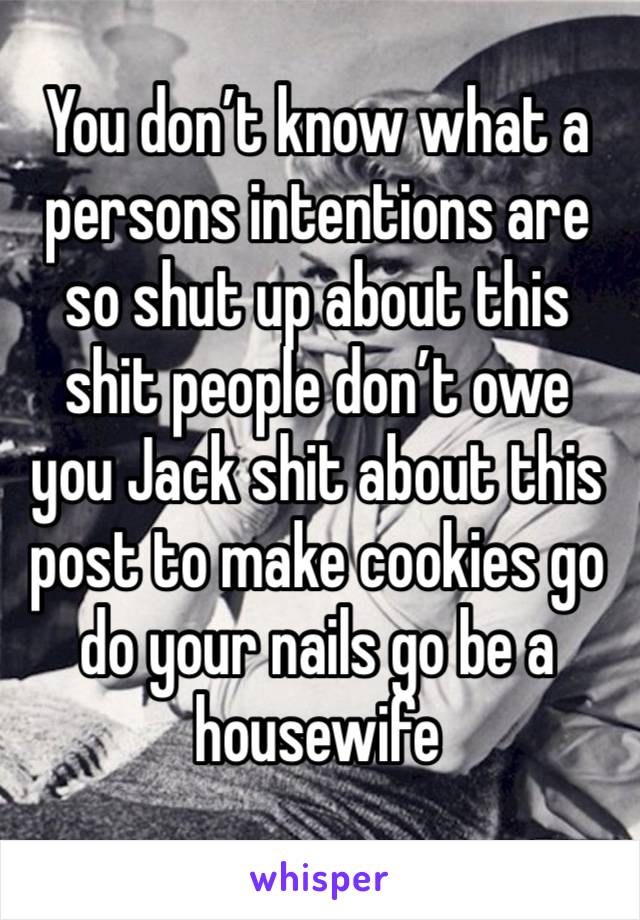 You don’t know what a persons intentions are so shut up about this shit people don’t owe you Jack shit about this post to make cookies go do your nails go be a housewife 