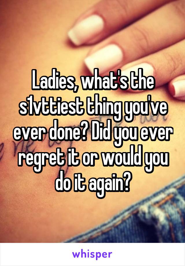 Ladies, what's the s1vttiest thing you've ever done? Did you ever regret it or would you do it again?