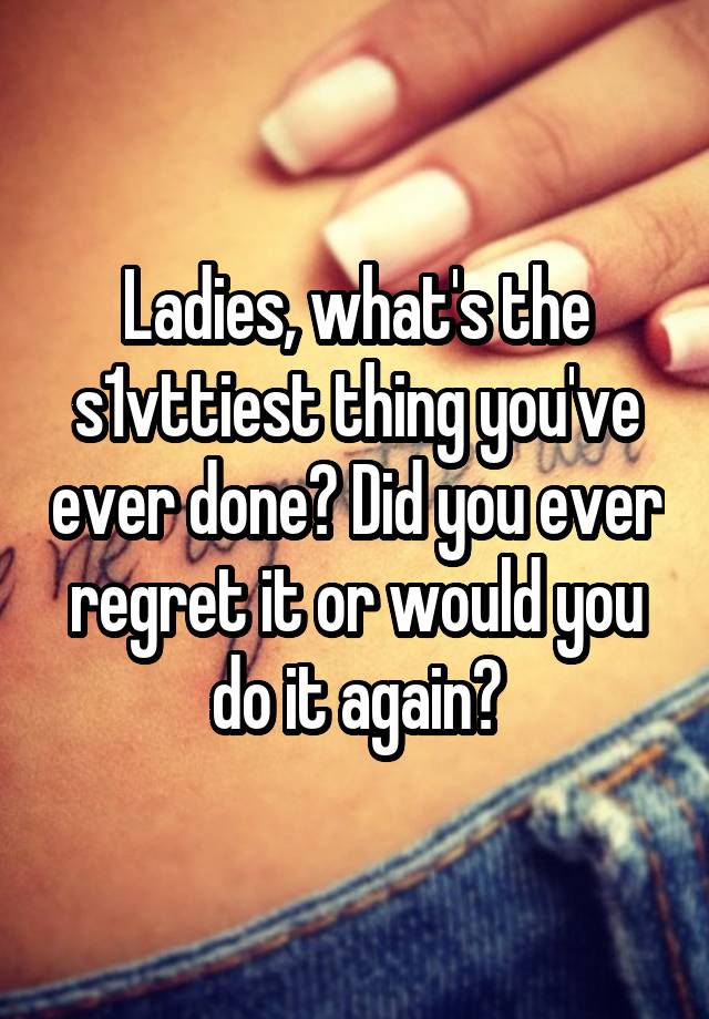 Ladies, what's the s1vttiest thing you've ever done? Did you ever regret it or would you do it again?