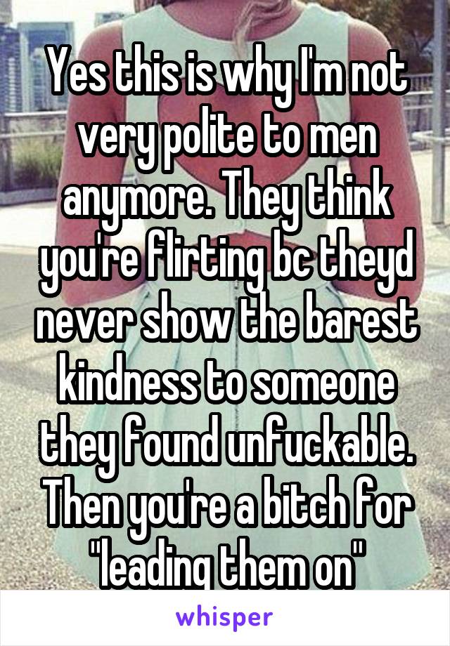 Yes this is why I'm not very polite to men anymore. They think you're flirting bc theyd never show the barest kindness to someone they found unfuckable. Then you're a bitch for "leading them on"