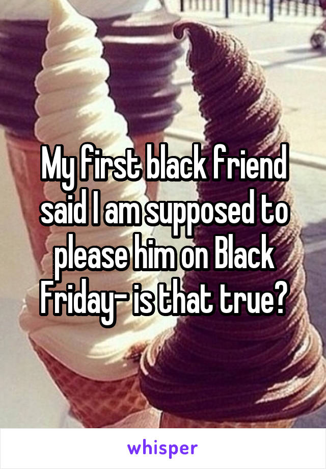 My first black friend said I am supposed to please him on Black Friday- is that true?