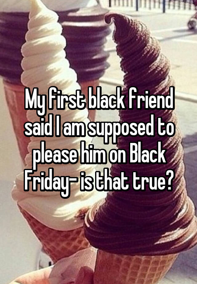 My first black friend said I am supposed to please him on Black Friday- is that true?