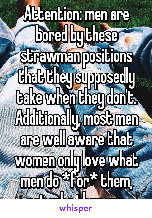 Attention: men are bored by these strawman positions that they supposedly take when they don't. Additionally, most men are well aware that women only love what men do *for* them, not who they are.