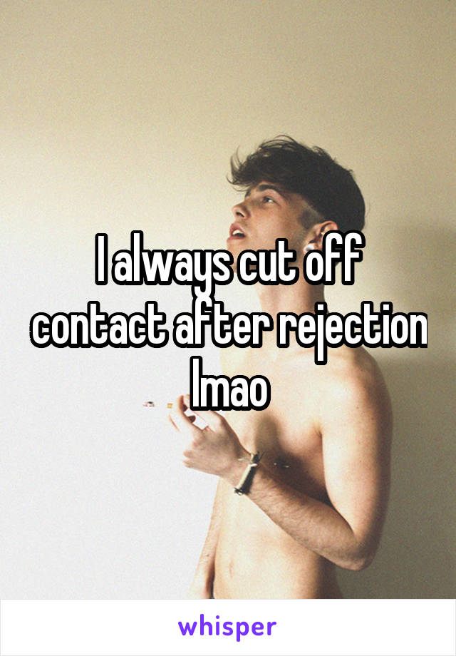 I always cut off contact after rejection lmao