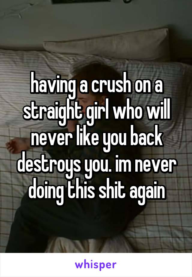 having a crush on a straight girl who will never like you back destroys you. im never doing this shit again