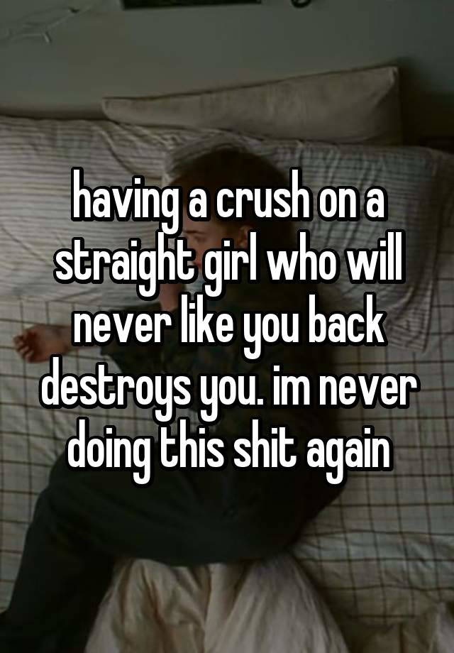 having a crush on a straight girl who will never like you back destroys you. im never doing this shit again