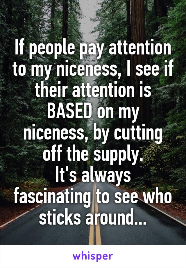 If people pay attention to my niceness, I see if their attention is BASED on my niceness, by cutting off the supply.
It's always fascinating to see who sticks around...