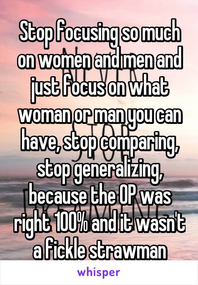 Stop focusing so much on women and men and just focus on what woman or man you can have, stop comparing, stop generalizing, because the OP was right 100% and it wasn't a fickle strawman