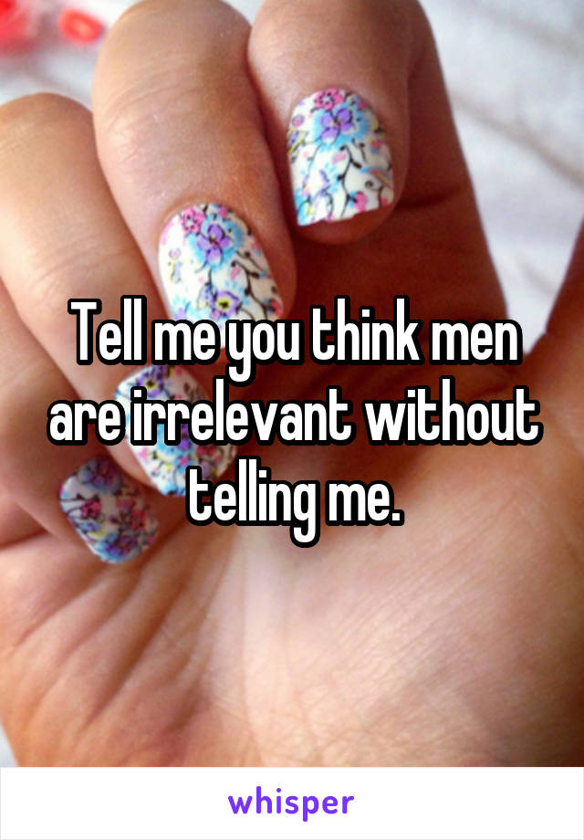 Tell me you think men are irrelevant without telling me.