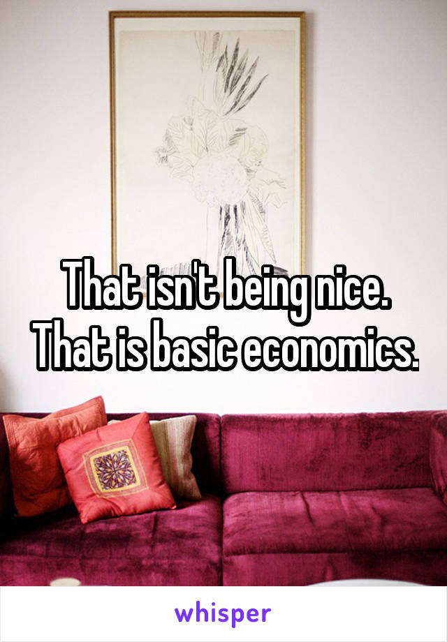 That isn't being nice. That is basic economics.