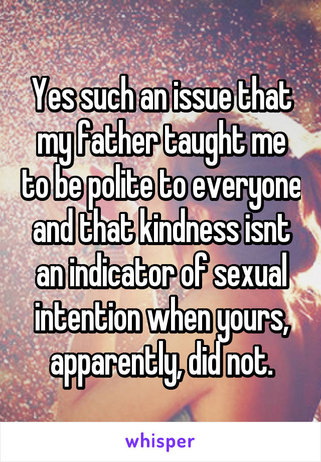 Yes such an issue that my father taught me to be polite to everyone and that kindness isnt an indicator of sexual intention when yours, apparently, did not.