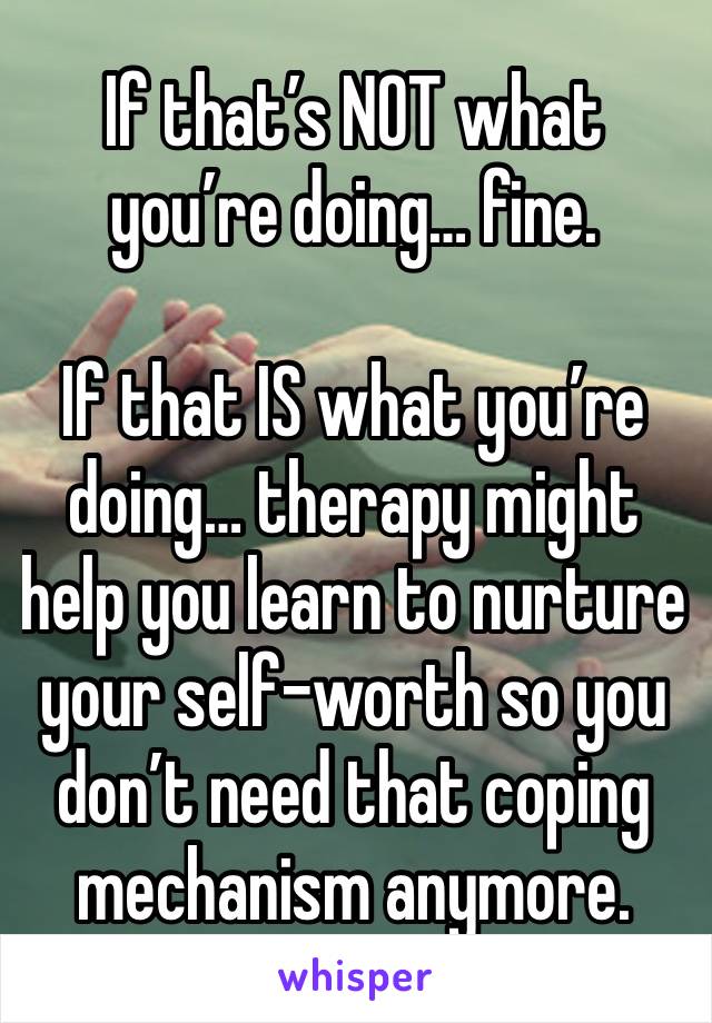 If that’s NOT what you’re doing… fine.

If that IS what you’re doing… therapy might help you learn to nurture your self-worth so you don’t need that coping mechanism anymore.