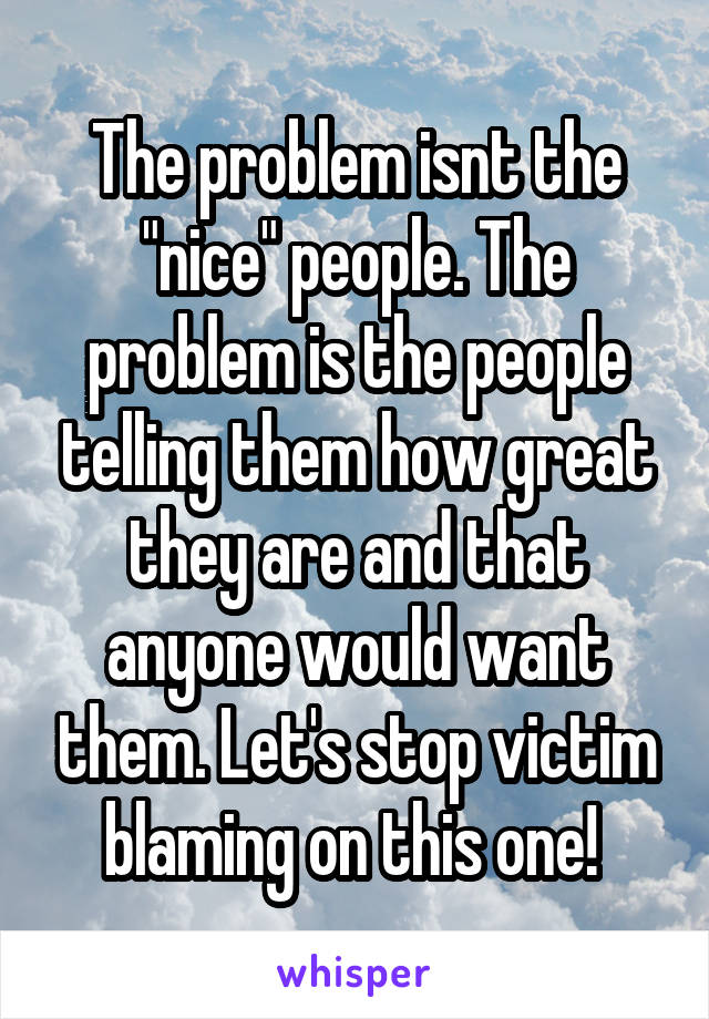 The problem isnt the "nice" people. The problem is the people telling them how great they are and that anyone would want them. Let's stop victim blaming on this one! 