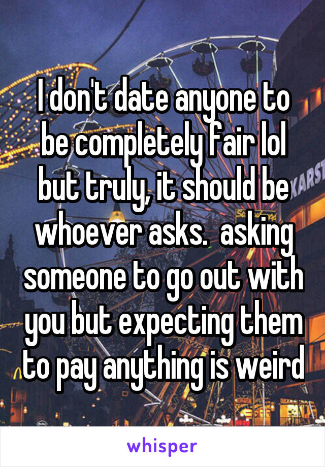 I don't date anyone to be completely fair lol but truly, it should be whoever asks.  asking someone to go out with you but expecting them to pay anything is weird