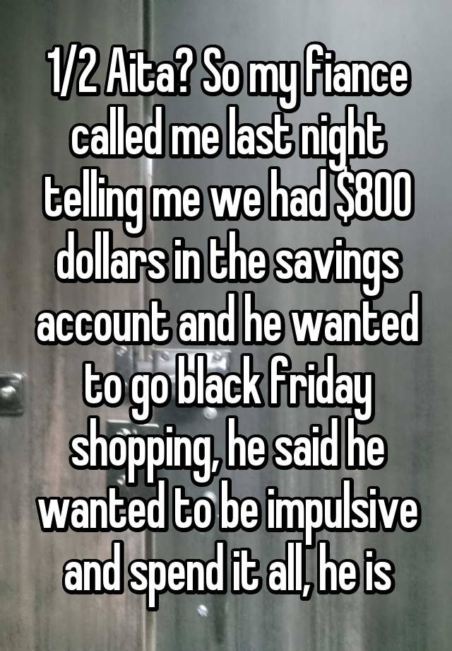 1/2 Aita? So my fiance called me last night telling me we had $800 dollars in the savings account and he wanted to go black friday shopping, he said he wanted to be impulsive and spend it all, he is