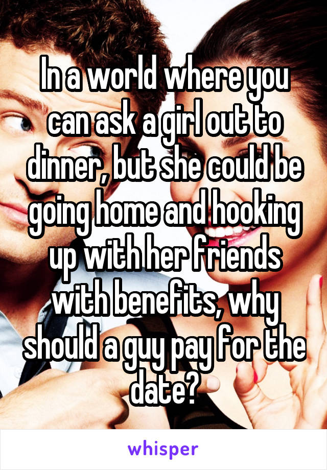 In a world where you can ask a girl out to dinner, but she could be going home and hooking up with her friends with benefits, why should a guy pay for the date?