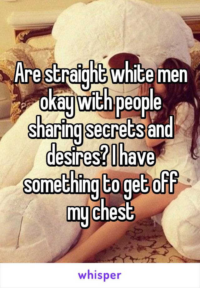 Are straight white men okay with people sharing secrets and desires? I have something to get off my chest