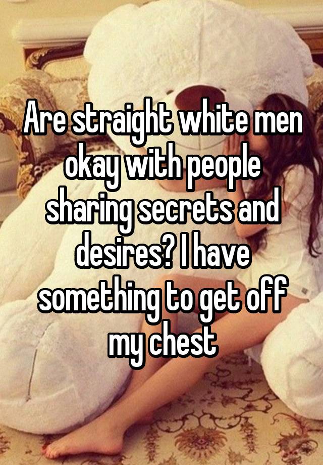 Are straight white men okay with people sharing secrets and desires? I have something to get off my chest