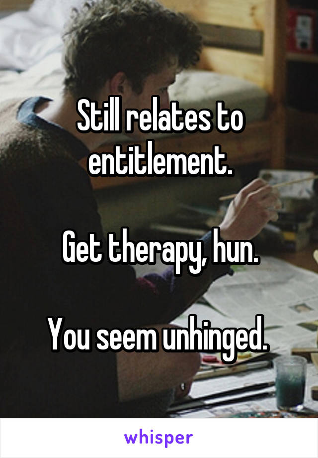 Still relates to entitlement.

Get therapy, hun.

You seem unhinged. 