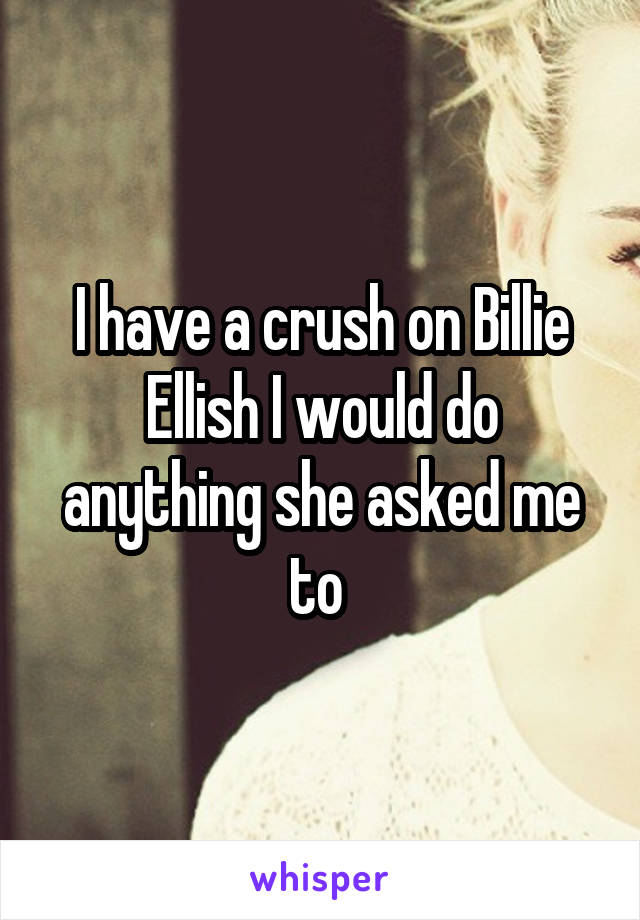 I have a crush on Billie Ellish I would do anything she asked me to 