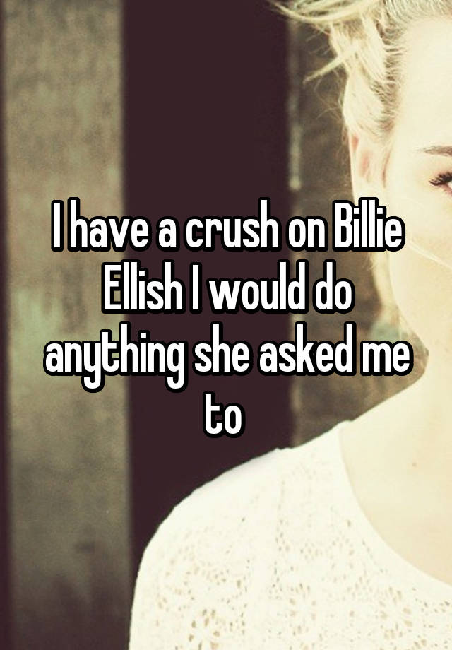 I have a crush on Billie Ellish I would do anything she asked me to 