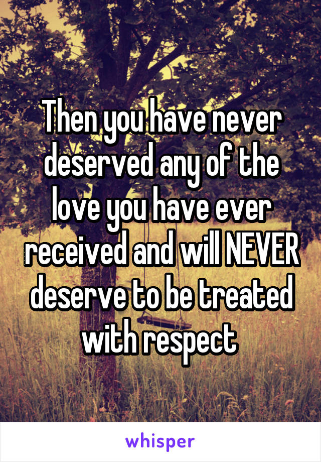 Then you have never deserved any of the love you have ever received and will NEVER deserve to be treated with respect 