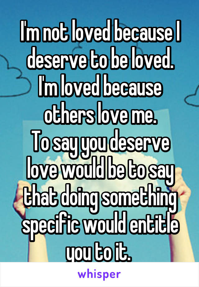 I'm not loved because I deserve to be loved.
I'm loved because others love me.
To say you deserve love would be to say that doing something specific would entitle you to it. 