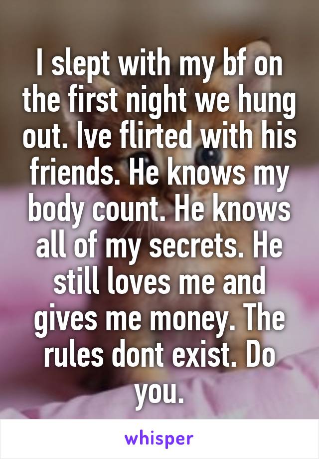 I slept with my bf on the first night we hung out. Ive flirted with his friends. He knows my body count. He knows all of my secrets. He still loves me and gives me money. The rules dont exist. Do you.