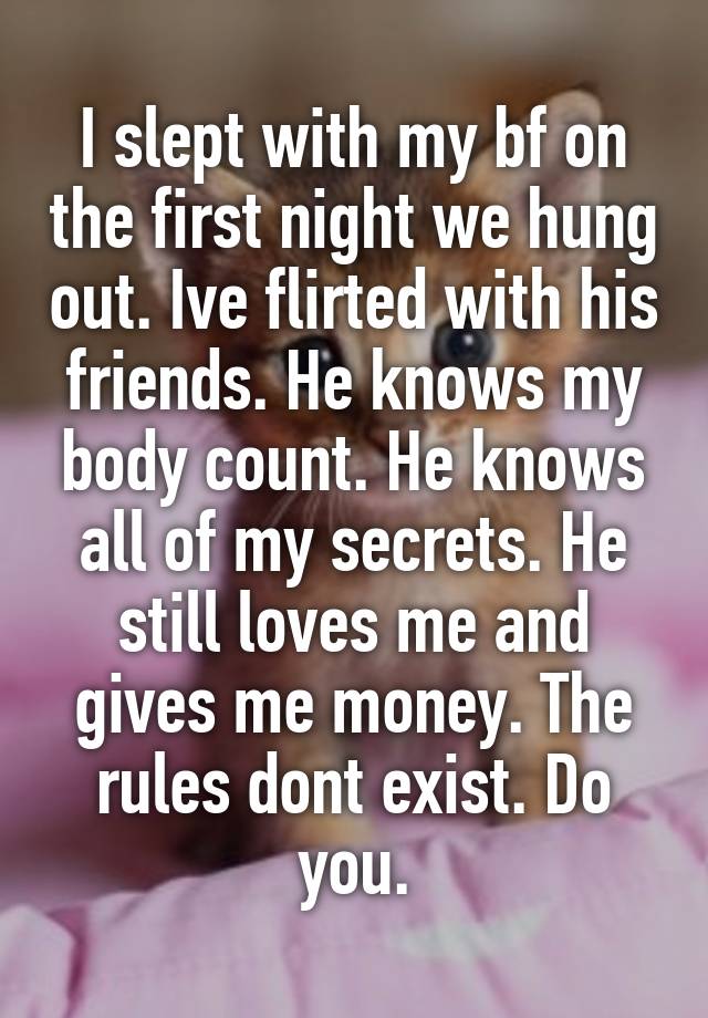 I slept with my bf on the first night we hung out. Ive flirted with his friends. He knows my body count. He knows all of my secrets. He still loves me and gives me money. The rules dont exist. Do you.