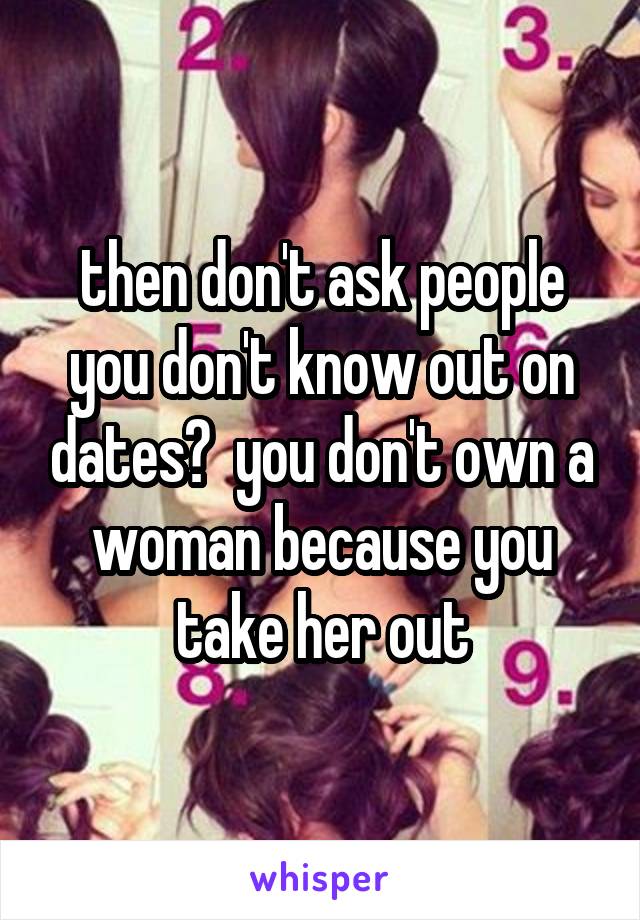 then don't ask people you don't know out on dates?  you don't own a woman because you take her out