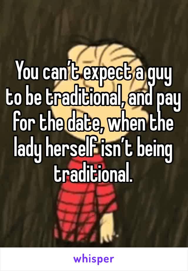 You can’t expect a guy to be traditional, and pay for the date, when the lady herself isn’t being traditional.