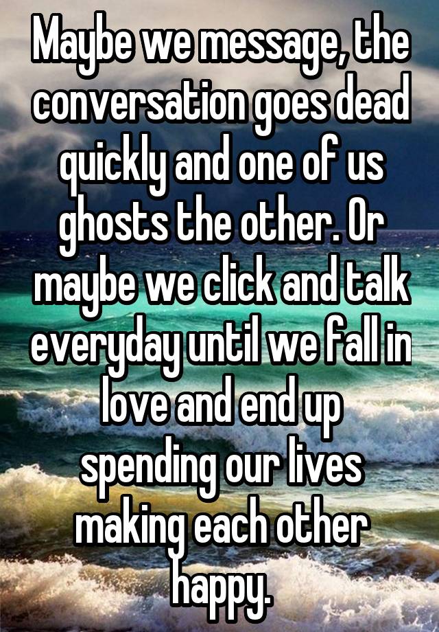 Maybe we message, the conversation goes dead quickly and one of us ghosts the other. Or maybe we click and talk everyday until we fall in love and end up spending our lives making each other happy.