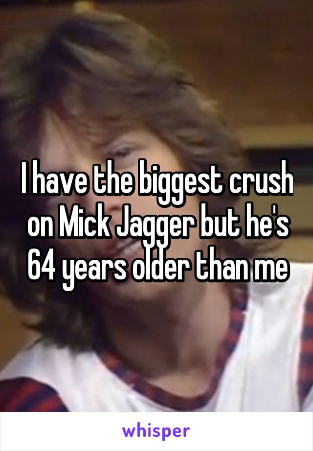 I have the biggest crush on Mick Jagger but he's 64 years older than me